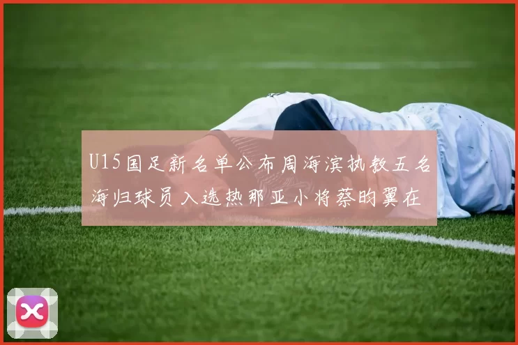 U15国足新名单公布周海滨执教五名海归球员入选热那亚小将蔡昀翼在列