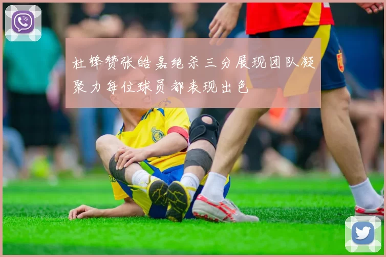 杜锋赞张皓嘉绝杀三分展现团队凝聚力每位球员都表现出色