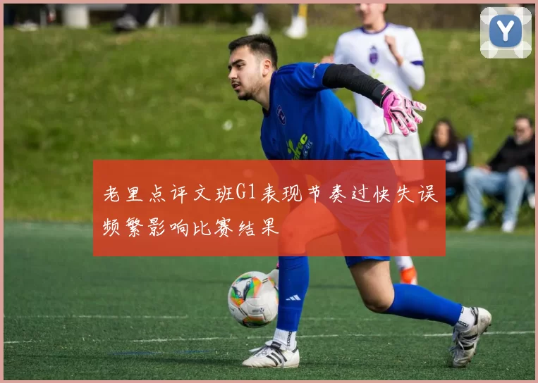 老里点评文班G1表现节奏过快失误频繁影响比赛结果