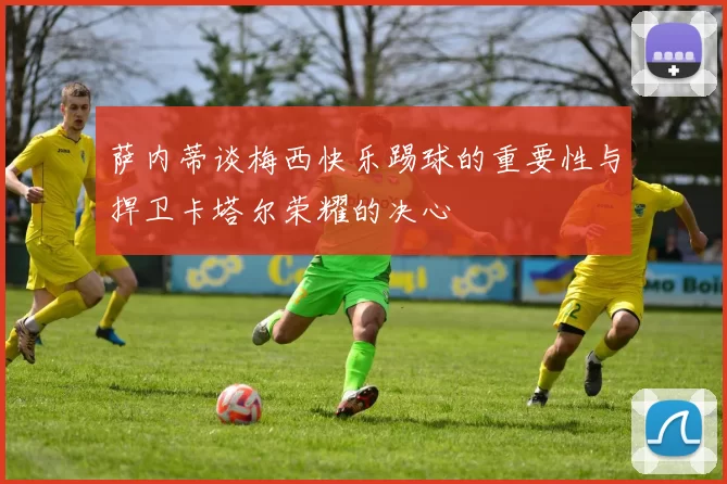 萨内蒂谈梅西快乐踢球的重要性与捍卫卡塔尔荣耀的决心