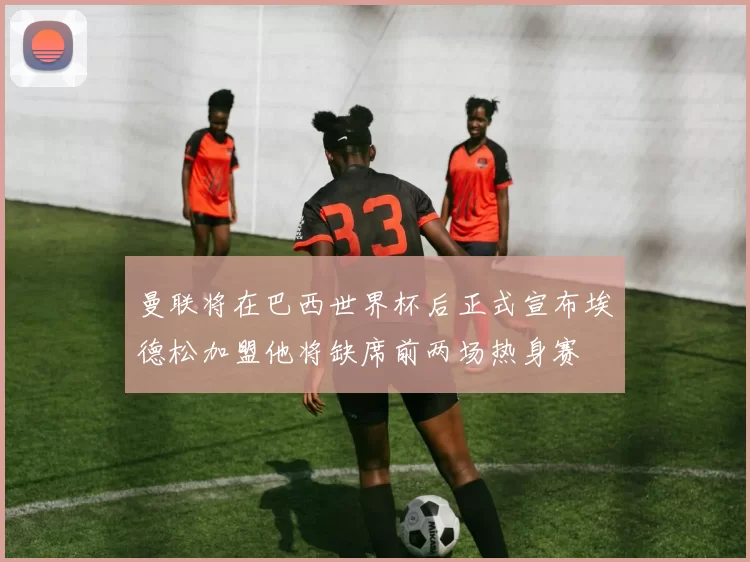 曼联将在巴西世界杯后正式宣布埃德松加盟他将缺席前两场热身赛