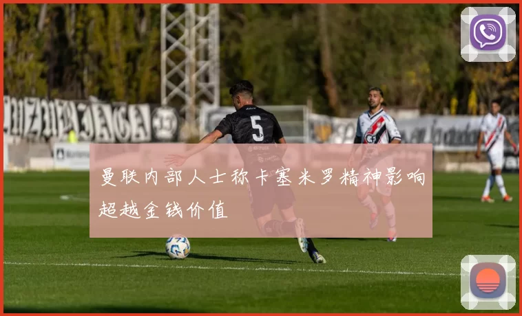 曼联内部人士称卡塞米罗精神影响超越金钱价值