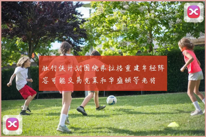独行侠计划围绕弗拉格重建年轻阵容可能交易克莱和华盛顿等老将