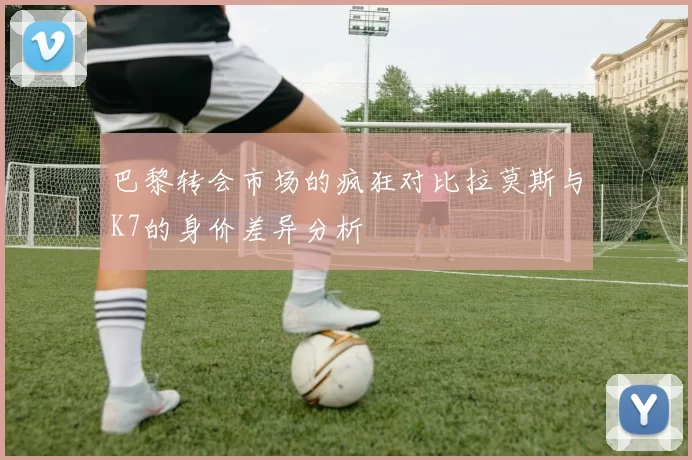 巴黎转会市场的疯狂对比拉莫斯与K7的身价差异分析