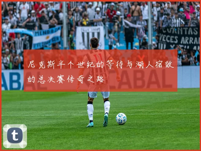 尼克斯半个世纪的等待与湖人宿敌的总决赛传奇之路