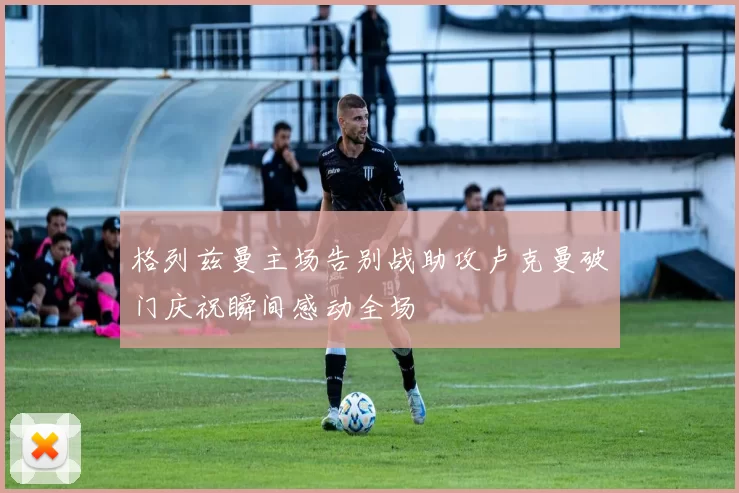 格列兹曼主场告别战助攻卢克曼破门庆祝瞬间感动全场