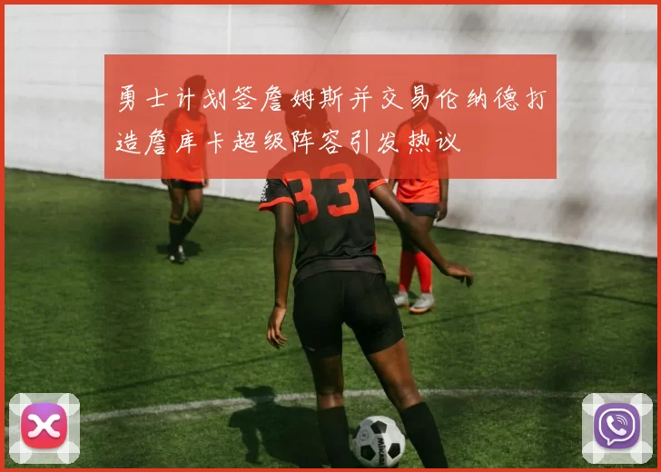 勇士计划签詹姆斯并交易伦纳德打造詹库卡超级阵容引发热议