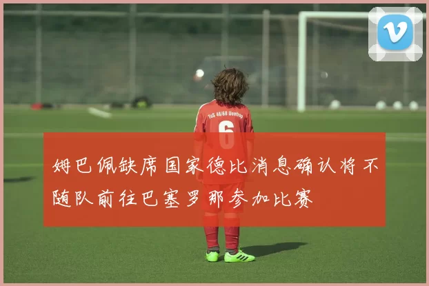姆巴佩缺席国家德比消息确认将不随队前往巴塞罗那参加比赛