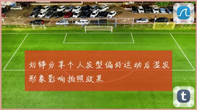 刘铮分享个人发型偏好运动后湿发形象影响拍照效果