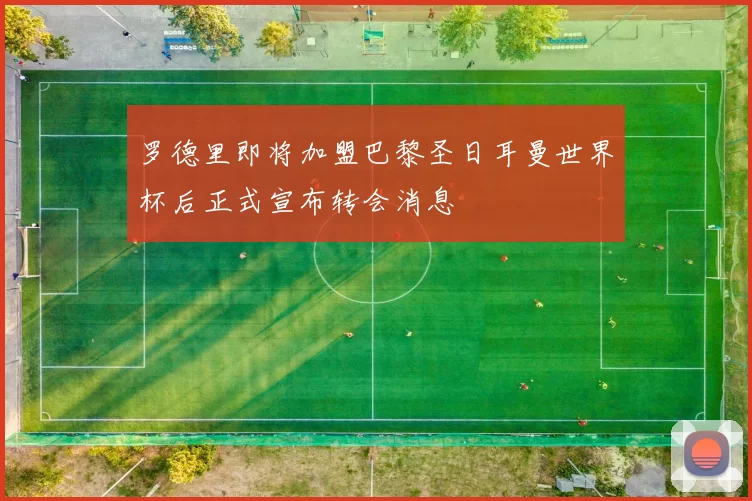 罗德里即将加盟巴黎圣日耳曼世界杯后正式宣布转会消息