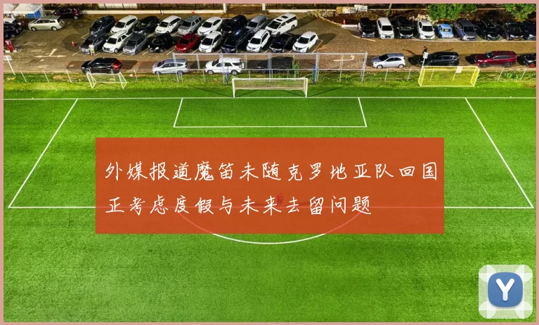 外媒报道魔笛未随克罗地亚队回国正考虑度假与未来去留问题