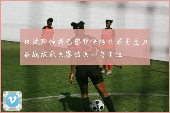 坎波斯强调巴黎暂停转会事务全力备战欧冠决赛的决心与专注
