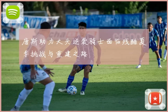 唐斯助力大头逆袭骑士面临残酷夏季挑战与重建之路