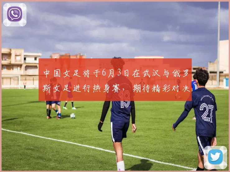 中国女足将于6月3日在武汉与俄罗斯女足进行热身赛，期待精彩对决
