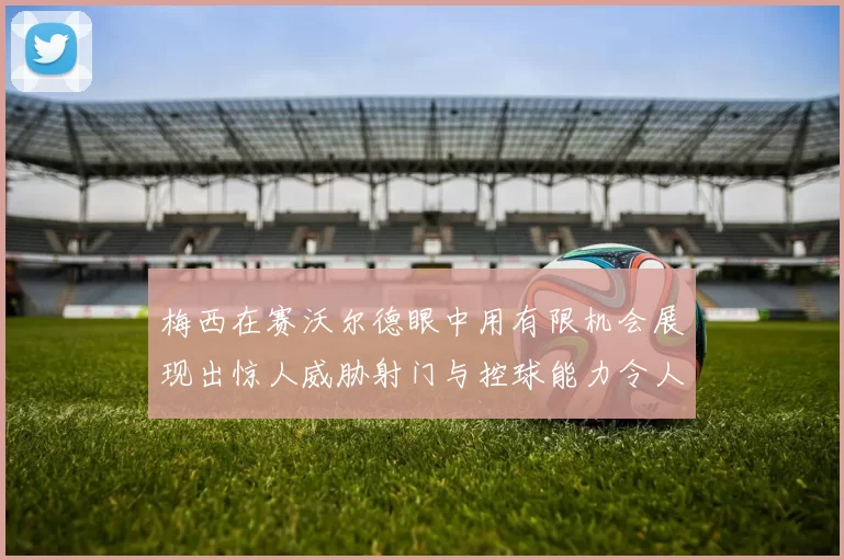 梅西在赛沃尔德眼中用有限机会展现出惊人威胁射门与控球能力令人赞叹