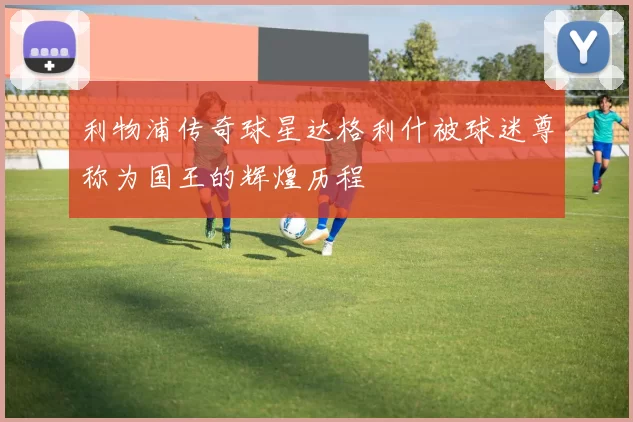 利物浦传奇球星达格利什被球迷尊称为国王的辉煌历程