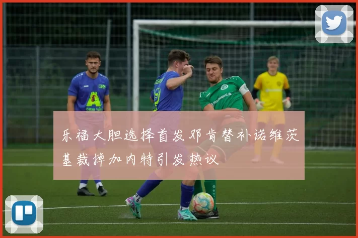 乐福大胆选择首发邓肯替补诺维茨基裁掉加内特引发热议