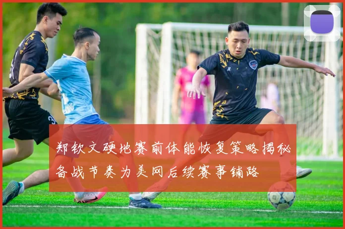 郑钦文硬地赛前体能恢复策略揭秘备战节奏为美网后续赛事铺路